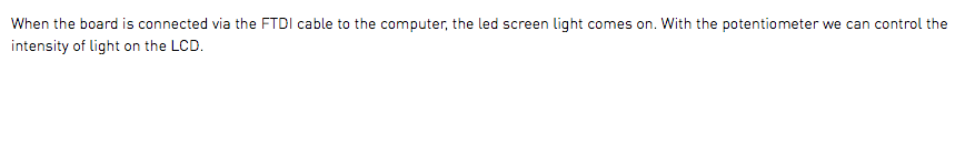 When the board is connected via the FTDI cable to the computer, the led screen light comes on. With the potentiometer we can control the intensity of light on the LCD.