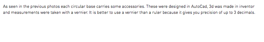 As seen in the previous photos each circular base carries some accessories. These were designed in AutoCad, 3d was made in inventor and measurements were taken with a vernier. It is better to use a vernier than a ruler because it gives you precision of up to 3 decimals.
