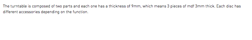 The turntable is composed of two parts and each one has a thickness of 9mm, which means 3 pieces of mdf 3mm thick. Each disc has different accessories depending on the function.