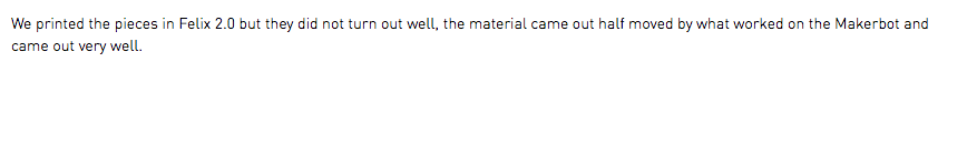 We printed the pieces in Felix 2.0 but they did not turn out well, the material came out half moved by what worked on the Makerbot and came out very well.