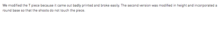 We modified the T piece because it came out badly printed and broke easily. The second version was modified in height and incorporated a round base so that the shoots do not touch the piece.