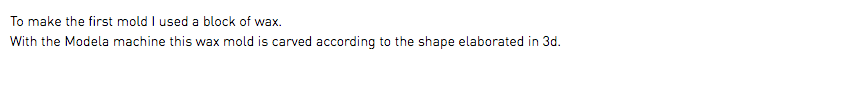 To make the first mold I used a block of wax. With the Modela machine this wax mold is carved according to the shape elaborated in 3d.