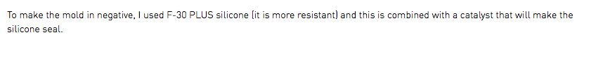 To make the mold in negative, I used F-30 PLUS silicone (it is more resistant) and this is combined with a catalyst that will make the silicone seal.