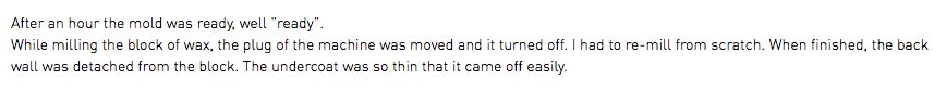 After an hour the mold was ready, well "ready". While milling the block of wax, the plug of the machine was moved and it turned off. I had to re-mill from scratch. When finished, the back wall was detached from the block. The undercoat was so thin that it came off easily.