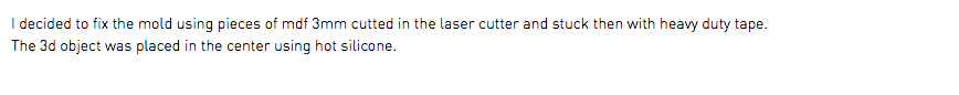 I decided to fix the mold using pieces of mdf 3mm cutted in the laser cutter and stuck then with heavy duty tape. The 3d object was placed in the center using hot silicone.