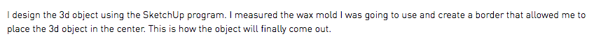 I design the 3d object using the SketchUp program. I measured the wax mold I was going to use and create a border that allowed me to place the 3d object in the center. This is how the object will finally come out.