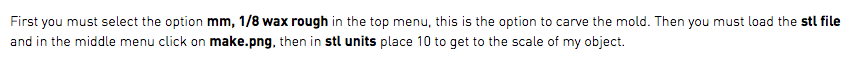 First you must select the option mm, 1/8 wax rough in the top menu, this is the option to carve the mold. Then you must load the stl file and in the middle menu click on make.png, then in stl units place 10 to get to the scale of my object.