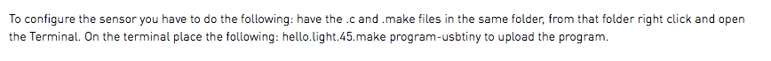 To configure the sensor you have to do the following: have the .c and .make files in the same folder, from that folder right click and open the Terminal. On the terminal place the following: hello.light.45.make program-usbtiny to upload the program.