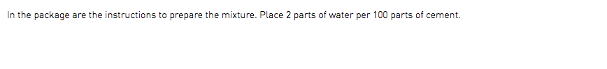 In the package are the instructions to prepare the mixture. Place 2 parts of water per 100 parts of cement.