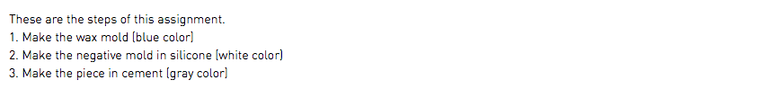 These are the steps of this assignment. 1. Make the wax mold (blue color) 2. Make the negative mold in silicone (white color) 3. Make the piece in cement (gray color)