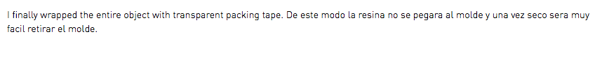 I finally wrapped the entire object with transparent packing tape. De este modo la resina no se pegara al molde y una vez seco sera muy facil retirar el molde.