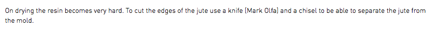 On drying the resin becomes very hard. To cut the edges of the jute use a knife (Mark Olfa) and a chisel to be able to separate the jute from the mold.