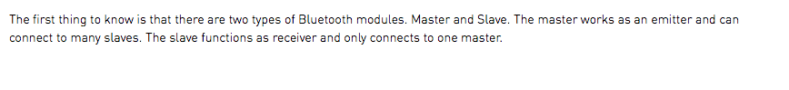 The first thing to know is that there are two types of Bluetooth modules. Master and Slave. The master works as an emitter and can connect to many slaves. The slave functions as receiver and only connects to one master.