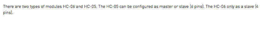 There are two types of modules HC-06 and HC-05. The HC-05 can be configured as master or slave (6 pins). The HC-06 only as a slave (4 pins).