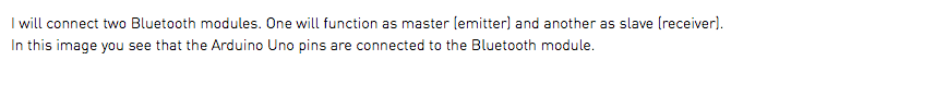 I will connect two Bluetooth modules. One will function as master (emitter) and another as slave (receiver). In this image you see that the Arduino Uno pins are connected to the Bluetooth module.