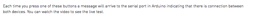 Each time you press one of these buttons a message will arrive to the serial port in Arduino indicating that there is connection between both devices. You can watch the video to see the live test.