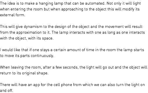 The idea is to make a hanging lamp that can be automated. Not only it will light when entering the room but when approaching to the object this will modify its external form. This will give dynamism to the design of the object and the movement will result from the approximation to it. The lamp interacts with one as long as one interacts with the object, with its space. I would like that if one stays a certain amount of time in the room the lamp starts to move its parts continuously. When leaving the room, after a few seconds, the light will go out and the object will return to its original shape. There will have an app for the cell phone from which we can also turn the light on and off.