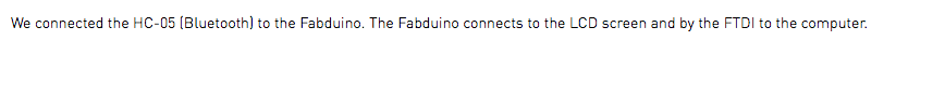 We connected the HC-05 (Bluetooth) to the Fabduino. The Fabduino connects to the LCD screen and by the FTDI to the computer.