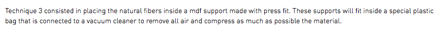Technique 3 consisted in placing the natural fibers inside a mdf support made with press fit. These supports will fit inside a special plastic bag that is connected to a vacuum cleaner to remove all air and compress as much as possible the material.