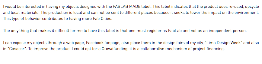 I would be interested in having my objects designed with the FABLAB MADE label. This label indicates that the product uses re-used, upcycle and local materials. The production is local and can not be sent to different places because it seeks to lower the impact on the environment. This type of behavior contributes to having more Fab Cities. The only thing that makes it difficult for me to have this label is that one must register as FabLab and not as an independent person. I can expose my objects through a web page, Facebook fanpage, also place them in the design fairs of my city, "Lima Design Week" and also in "Casacor". To improve the product I could opt for a Crowdfunding, it is a collaborative mechanism of project financing.