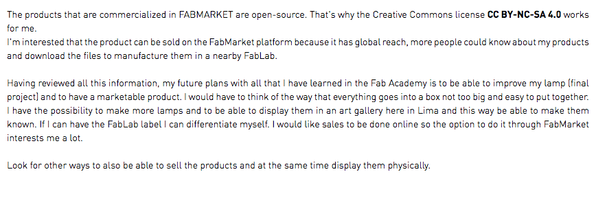 The products that are commercialized in FABMARKET are open-source. That's why the Creative Commons license CC BY-NC-SA 4.0 works for me. I'm interested that the product can be sold on the FabMarket platform because it has global reach, more people could know about my products and download the files to manufacture them in a nearby FabLab. Having reviewed all this information, my future plans with all that I have learned in the Fab Academy is to be able to improve my lamp (final project) and to have a marketable product. I would have to think of the way that everything goes into a box not too big and easy to put together. I have the possibility to make more lamps and to be able to display them in an art gallery here in Lima and this way be able to make them known. If I can have the FabLab label I can differentiate myself. I would like sales to be done online so the option to do it through FabMarket interests me a lot. Look for other ways to also be able to sell the products and at the same time display them physically.