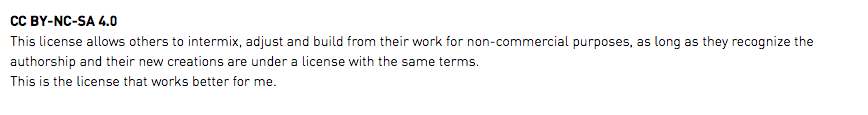 CC BY-NC-SA 4.0 This license allows others to intermix, adjust and build from their work for non-commercial purposes, as long as they recognize the authorship and their new creations are under a license with the same terms. This is the license that works better for me.