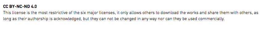 CC BY-NC-ND 4.0 This license is the most restrictive of the six major licenses, it only allows others to download the works and share them with others, as long as their authorship is acknowledged, but they can not be changed in any way nor can they be used commercially.