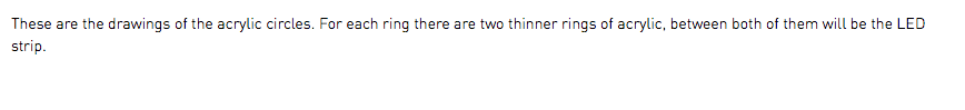 These are the drawings of the acrylic circles. For each ring there are two thinner rings of acrylic, between both of them will be the LED strip. 