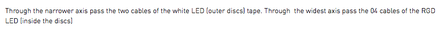 Through the narrower axis pass the two cables of the white LED (outer discs) tape. Through the widest axis pass the 04 cables of the RGD LED (inside the discs)