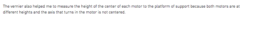 The vernier also helped me to measure the height of the center of each motor to the platform of support because both motors are at different heights and the axis that turns in the motor is not centered.