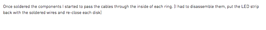 Once soldered the components I started to pass the cables through the inside of each ring. (I had to disassemble them, put the LED strip back with the soldered wires and re-close each disk)
