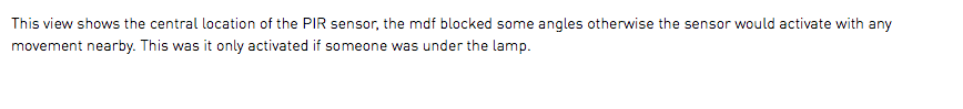 This view shows the central location of the PIR sensor, the mdf blocked some angles otherwise the sensor would activate with any movement nearby. This was it only activated if someone was under the lamp.