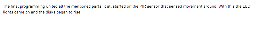 The final programming united all the mentioned parts. It all started on the PIR sensor that sensed movement around. With this the LED lights came on and the disks began to rise.