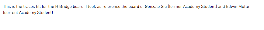 This is the traces fill for the H Bridge board. I took as reference the board of Gonzalo Siu (former Academy Student) and Edwin Motte (current Academy Student)
