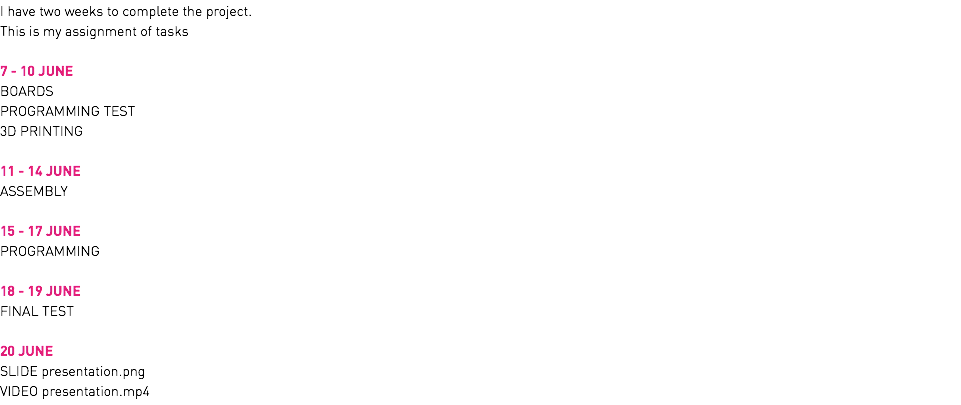 I have two weeks to complete the project. This is my assignment of tasks 7 - 10 JUNE BOARDS PROGRAMMING TEST 3D PRINTING 11 - 14 JUNE ASSEMBLY 15 - 17 JUNE PROGRAMMING 18 - 19 JUNE FINAL TEST 20 JUNE SLIDE presentation.png VIDEO presentation.mp4