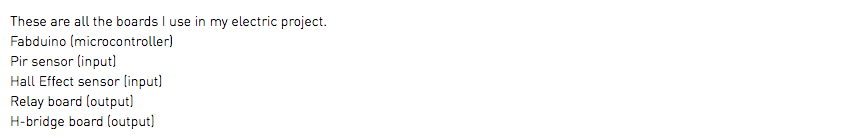 These are all the boards I use in my electric project. Fabduino (microcontroller) Pir sensor (input) Hall Effect sensor (input) Relay board (output) H-bridge board (output)