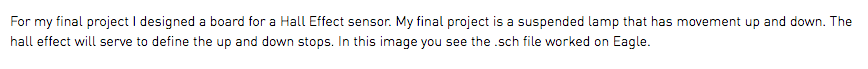For my final project I designed a board for a Hall Effect sensor. My final project is a suspended lamp that has movement up and down. The hall effect will serve to define the up and down stops. In this image you see the .sch file worked on Eagle.