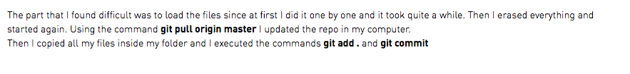 The part that I found difficult was to load the files since at first I did it one by one and it took quite a while. Then I erased everything and started again. Using the command git pull origin master I updated the repo in my computer. Then I copied all my files inside my folder and I executed the commands git add . and git commit 