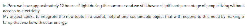 In Peru we have approximately 12 hours of light during the summer and we still have a significant percentage of people living without access to electricity. My project seeks to integrate the new tools in a useful, helpful and sustainable object that will respond to this need by making a lamp that works with solar energy.