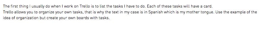 The first thing I usually do when I work on Trello is to list the tasks I have to do. Each of these tasks will have a card. Trello allows you to organize your own tasks, that is why the text in my case is in Spanish which is my mother tongue. Use the example of the idea of organization but create your own boards with tasks.