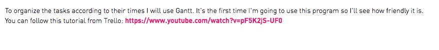 To organize the tasks according to their times I will use Gantt. It's the first time I'm going to use this program so I'll see how friendly it is. You can follow this tutorial from Trello: https://www.youtube.com/watch?v=pF5K2jS-UF0