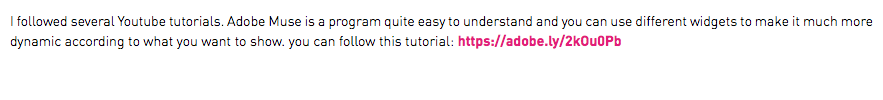 I followed several Youtube tutorials. Adobe Muse is a program quite easy to understand and you can use different widgets to make it much more dynamic according to what you want to show. you can follow this tutorial: https://adobe.ly/2kOu0Pb