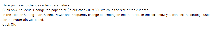 Here you have to change certain parameters. Click on AutoFocus. Change the paper size (in our case 600 x 300 which is the size of the cut area) In the "Vector Setting" part Speed, Power and Frequency change depending on the material. In the box below you can see the settings used for the materials we tested. Click OK.