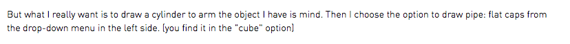 But what I really want is to draw a cylinder to arm the object I have is mind. Then I choose the option to draw pipe: flat caps from the drop-down menu in the left side. (you find it in the "cube" option)