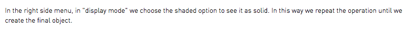 In the right side menu, in "display mode" we choose the shaded option to see it as solid. In this way we repeat the operation until we create the final object.