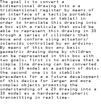 The goal is to convert a bidimensional drawing into a a tridimensional register by means of an interface of a tactile portable device (smartphone or tablet) in order to translate this drawing into a box with a reticule that would be able to represent this drawing in 3D trough a series of cilinders that move and conform using actuators/solenoids controlled by an arduino. By means of this box any basic geometric drawing done by children can be represented in this box with two goals, first is to achieve that a simple line drawing can be converted into a 3D model as a pattern of dots, the second one is to stablish precedents for a a future development of this device for larger and more complex objects promoting the understanding of a 2D drawing into a 3D model as a hardware peripheric transmitting in real time. 