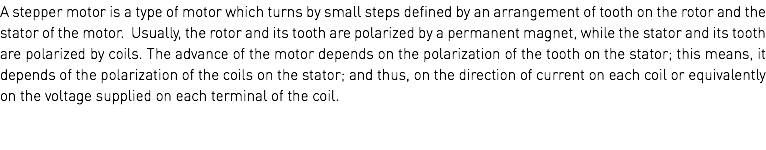 A stepper motor is a type of motor which turns by small steps defined by an arrangement of tooth on the rotor and the stator of the motor. Usually, the rotor and its tooth are polarized by a permanent magnet, while the stator and its tooth are polarized by coils. The advance of the motor depends on the polarization of the tooth on the stator; this means, it depends of the polarization of the coils on the stator; and thus, on the direction of current on each coil or equivalently on the voltage supplied on each terminal of the coil. 