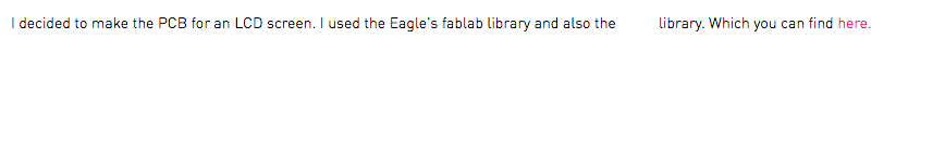 I decided to make the PCB for an LCD screen. I used the Eagle's fablab library and also the library. Which you can find here.