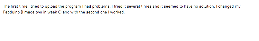 The first time I tried to upload the program I had problems. I tried it several times and it seemed to have no solution. I changed my Fabduino (I made two in week 8) and with the second one I worked.