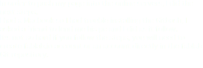 In order to push my page into the online servers, I did the next steps.
I had a Macbook so I had trouble installing the Gitbash, I asked a friend to lend me his pc and I did as it follow.
It's not so hard if you follow the steps, you will need to create fablab.io account or an account directly in the fablab Git repository.